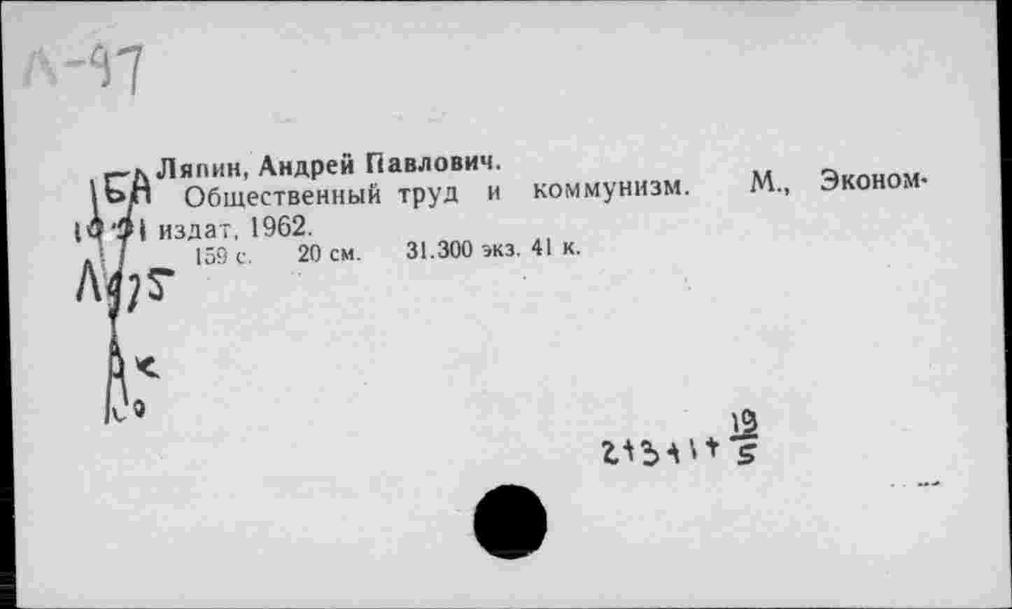 ﻿Ляпин, Андрей Павлович.
1оП Общественный труд и коммунизм.
1Ч'9| издат, 1962.
I 159 с. 20 см. 31.300 экз. 41 к.
М., Эконом-
IV«

